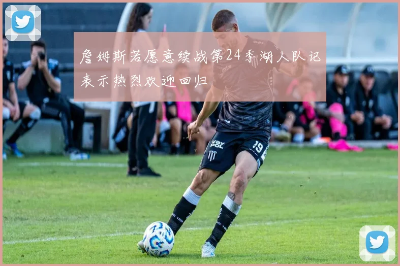 詹姆斯若愿意续战第24季湖人队记表示热烈欢迎回归