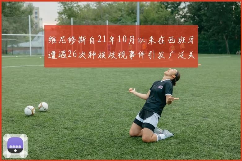 维尼修斯自21年10月以来在西班牙遭遇26次种族歧视事件引发广泛关注