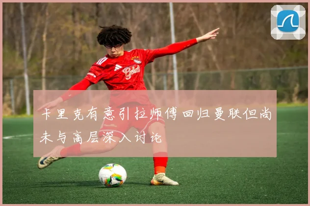 卡里克有意引拉师傅回归曼联但尚未与高层深入讨论