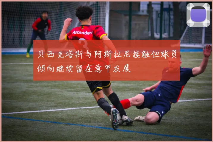 贝西克塔斯与阿斯拉尼接触但球员倾向继续留在意甲发展