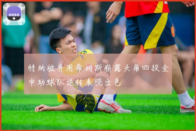 特纳被弃用希姆斯崭露头角四投全中助球队逆转表现出色