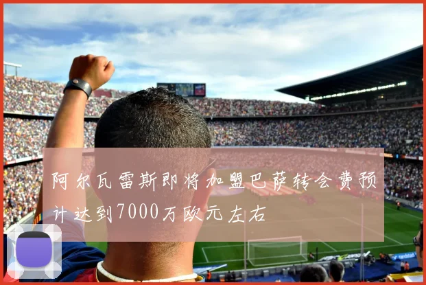 阿尔瓦雷斯即将加盟巴萨转会费预计达到7000万欧元左右