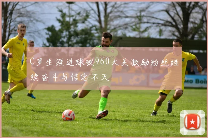 C罗生涯进球破960大关激励粉丝继续奋斗与信念不灭