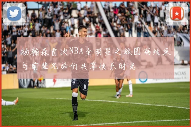 杨瀚森首次NBA全明星之旅圆满结束与前辈兄弟们共享快乐时光