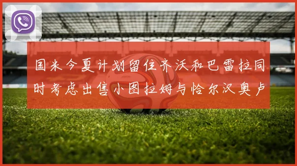 国米今夏计划留住齐沃和巴雷拉同时考虑出售小图拉姆与恰尔汉奥卢