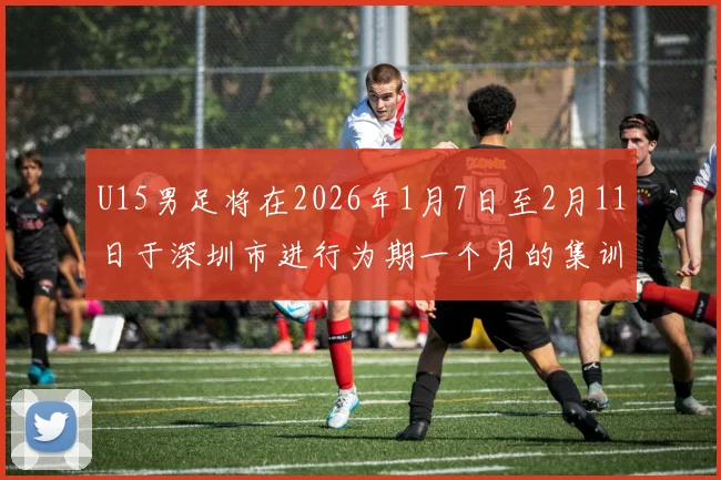 U15男足将在2026年1月7日至2月11日于深圳市进行为期一个月的集训活动