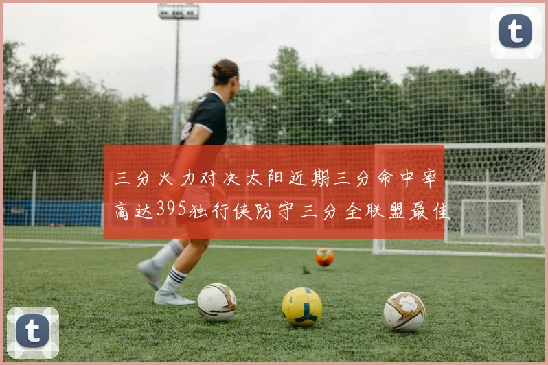 三分火力对决太阳近期三分命中率高达395独行侠防守三分全联盟最佳