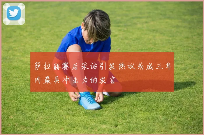 萨拉赫赛后采访引发热议或成三年内最具冲击力的发言