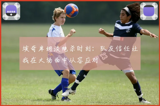 埃奇库姆谈绝杀时刻：队友信任让我在大场面中从容应对