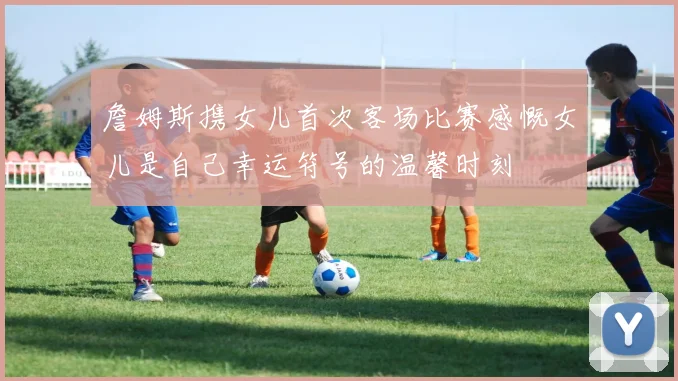 詹姆斯携女儿首次客场比赛感慨女儿是自己幸运符号的温馨时刻