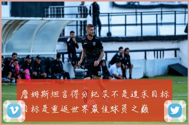 詹姆斯坦言得分纪录不是追求目标目标是重返世界最佳球员之巅