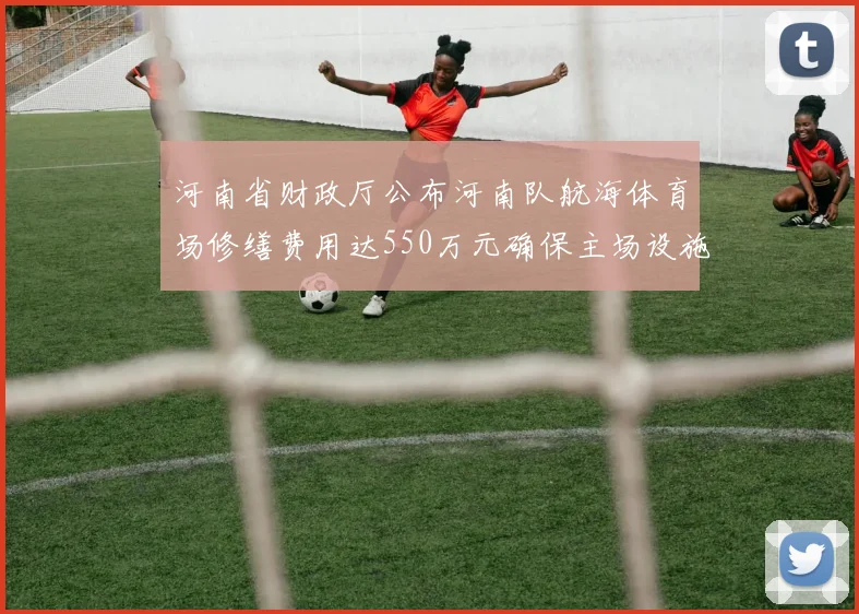 河南省财政厅公布河南队航海体育场修缮费用达550万元确保主场设施安全