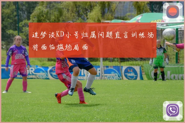 追梦谈KD小号归属问题直言训练场将面临尴尬局面