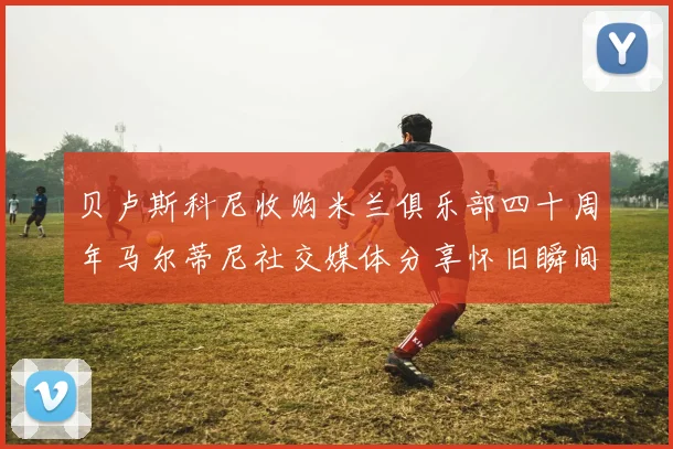 贝卢斯科尼收购米兰俱乐部四十周年马尔蒂尼社交媒体分享怀旧瞬间