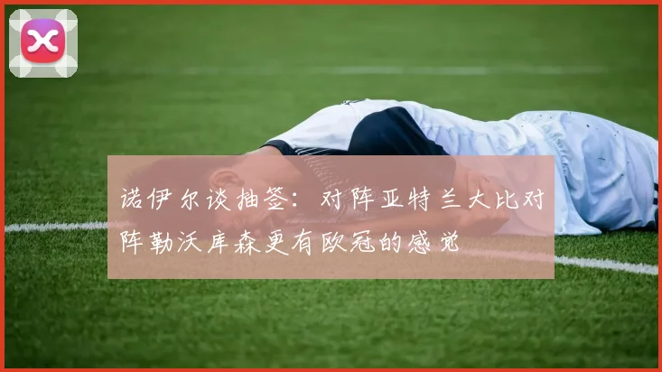 诺伊尔谈抽签：对阵亚特兰大比对阵勒沃库森更有欧冠的感觉