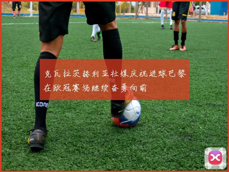 克瓦拉茨赫利亚社媒庆祝进球巴黎在欧冠赛场继续奋勇向前