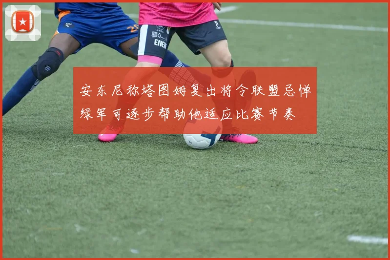 安东尼称塔图姆复出将令联盟忌惮绿军可逐步帮助他适应比赛节奏