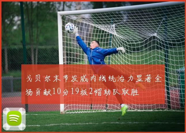 戈贝尔末节发威内线统治力显著全场贡献10分19板2帽助队取胜
