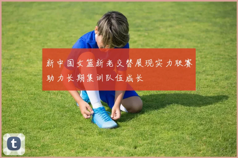 新中国女篮新老交替展现实力联赛助力长期集训队伍成长