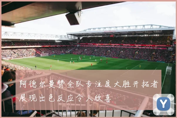 阿德尔曼赞全队专注度大胜开拓者展现出色反应令人欣喜